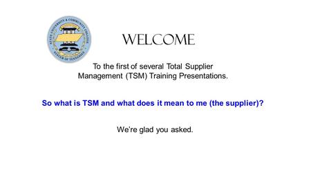 Welcome To the first of several Total Supplier Management (TSM) Training Presentations. So what is TSM and what does it mean to me (the supplier)? We’re.