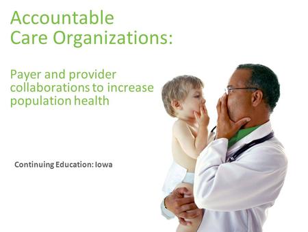 Accountable Care Organizations: Payer and provider collaborations to increase population health Continuing Education: Iowa.