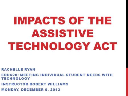 IMPACTS OF THE ASSISTIVE TECHNOLOGY ACT RACHELLE RYAN EDU620: MEETING INDIVIDUAL STUDENT NEEDS WITH TECHNOLOGY INSTRUCTOR ROBERT WILLIAMS MONDAY, DECEMBER.