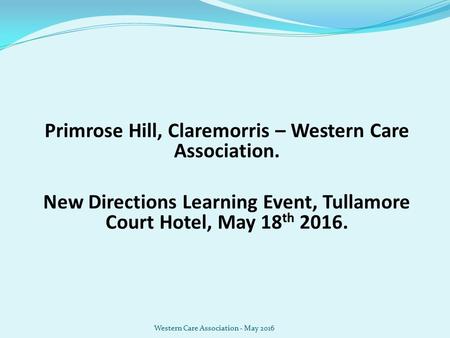 Primrose Hill, Claremorris – Western Care Association. New Directions Learning Event, Tullamore Court Hotel, May 18 th 2016. Western Care Association -