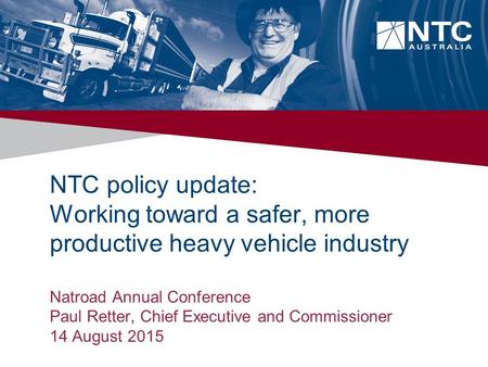 NTC policy update: Working toward a safer, more productive heavy vehicle industry Natroad Annual Conference Paul Retter, Chief Executive and Commissioner.