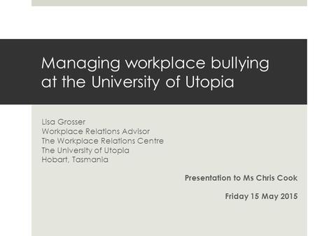 Managing workplace bullying at the University of Utopia Lisa Grosser Workplace Relations Advisor The Workplace Relations Centre The University of Utopia.