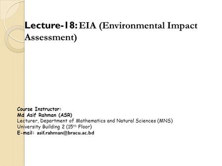 Lecture-18: EIA (Environmental Impact Assessment) Course Instructor: Md Asif Rahman (ASR) Lecturer, Department of Mathematics and Natural Sciences (MNS)