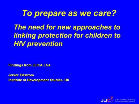 To prepare as we care? The need for new approaches to linking protection for children to HIV prevention Findings from JLICA LG4 Jerker Edstrom Institute.