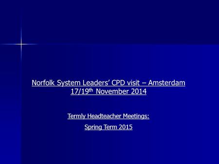 Norfolk System Leaders’ CPD visit – Amsterdam 17/19 th November 2014 Termly Headteacher Meetings: Spring Term 2015.