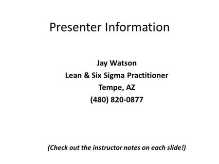 Presenter Information Jay Watson Lean & Six Sigma Practitioner Tempe, AZ (480) 820-0877 (Check out the instructor notes on each slide!)