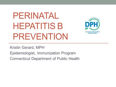 PERINATAL HEPATITIS B PREVENTION Kristin Gerard, MPH Epidemiologist, Immunization Program Connecticut Department of Public Health.