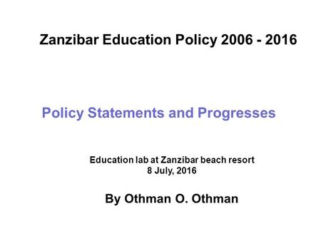 Policy Statements and Progresses Zanzibar Education Policy 2006 - 2016 Education lab at Zanzibar beach resort 8 July, 2016 By Othman O. Othman.