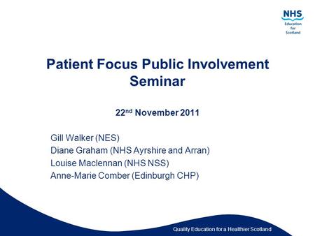 Quality Education for a Healthier Scotland Patient Focus Public Involvement Seminar 22 nd November 2011 Gill Walker (NES) Diane Graham (NHS Ayrshire and.