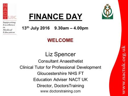 FINANCE DAY WELCOME Liz Spencer Consultant Anaesthetist Clinical Tutor for Professional Development Gloucestershire NHS FT Education Adviser NACT UK Director,