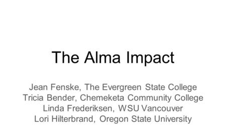 The Alma Impact Jean Fenske, The Evergreen State College Tricia Bender, Chemeketa Community College Linda Frederiksen, WSU Vancouver Lori Hilterbrand,