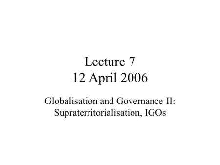 Lecture 7 12 April 2006 Globalisation and Governance II: Supraterritorialisation, IGOs.