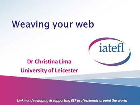 Weaving your web Dr Christina Lima University of Leicester Linking, developing & supporting ELT professionals around the world.