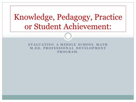 EVALUATING A MIDDLE SCHOOL MATH M.ED. PROFESSIONAL DEVELOPMENT PROGRAM. Knowledge, Pedagogy, Practice or Student Achievement: