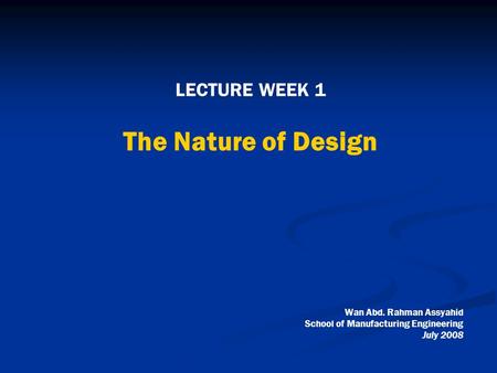 LECTURE WEEK 1 The Nature of Design Wan Abd. Rahman Assyahid School of Manufacturing Engineering July 2008.