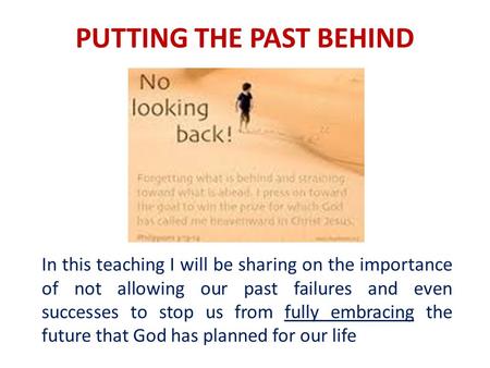 PUTTING THE PAST BEHIND In this teaching I will be sharing on the importance of not allowing our past failures and even successes to stop us from fully.