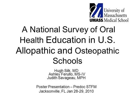 A National Survey of Oral Health Education in U.S. Allopathic and Osteopathic Schools Hugh Silk, MD Ashley Ferullo, MS-IV Judith Savageau, MPH Poster Presentation.