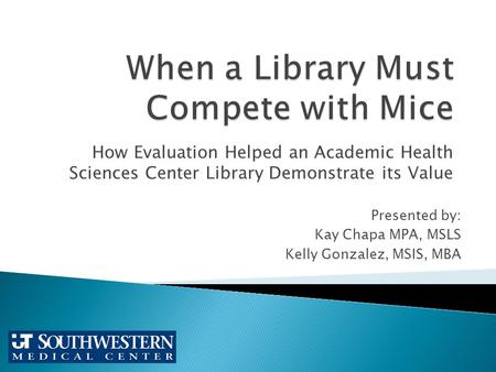 How Evaluation Helped an Academic Health Sciences Center Library Demonstrate its Value Presented by: Kay Chapa MPA, MSLS Kelly Gonzalez, MSIS, MBA.