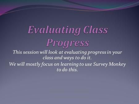 This session will look at evaluating progress in your class and ways to do it. We will mostly focus on learning to use Survey Monkey to do this.