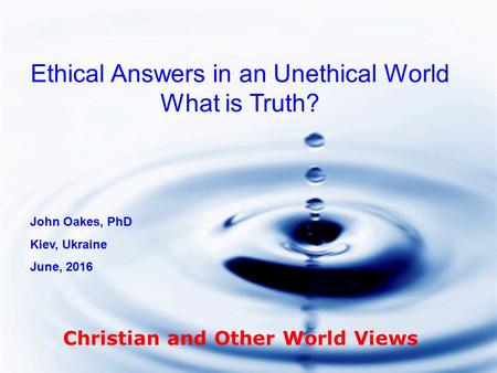 Ethical Answers in an Unethical World What is Truth? John Oakes, PhD Kiev, Ukraine June, 2016 Christian and Other World Views.