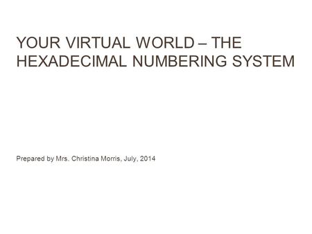 YOUR VIRTUAL WORLD – THE HEXADECIMAL NUMBERING SYSTEM Prepared by Mrs. Christina Morris, July, 2014.