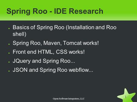 Open Software Integrators, LLC 1 Spring Roo - IDE Research ● Basics of Spring Roo (Installation and Roo shell) ● Spring Roo, Maven, Tomcat works! ● Front.