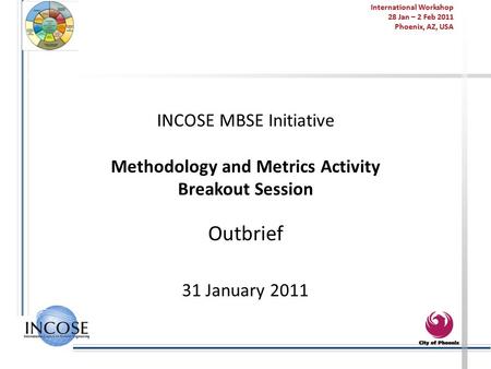 International Workshop 28 Jan – 2 Feb 2011 Phoenix, AZ, USA INCOSE MBSE Initiative Methodology and Metrics Activity Breakout Session Outbrief 31 January.