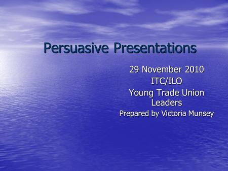 Persuasive Presentations 29 November 2010 ITC/ILO Young Trade Union Leaders Prepared by Victoria Munsey.