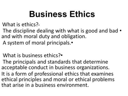 Business Ethics What is ethics? The discipline dealing with what is good and bad and with moral duty and obligation. A system of moral principals. What.