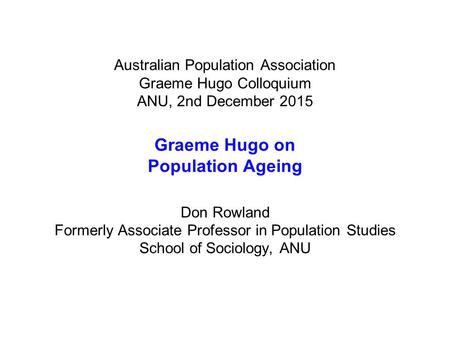 Australian Population Association Graeme Hugo Colloquium ANU, 2nd December 2015 Graeme Hugo on Population Ageing Don Rowland Formerly Associate Professor.