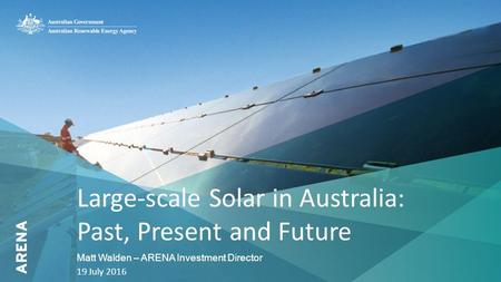 1 Large-scale Solar in Australia: Past, Present and Future Matt Walden – ARENA Investment Director 19 July 2016.