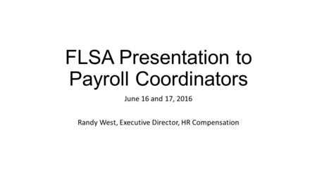 FLSA Presentation to Payroll Coordinators June 16 and 17, 2016 Randy West, Executive Director, HR Compensation.