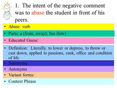 1. The intent of the negative comment was to abase the student in front of his peers. Parts: a (from, away); bas (low) Educated Guess: Definition: Literally,