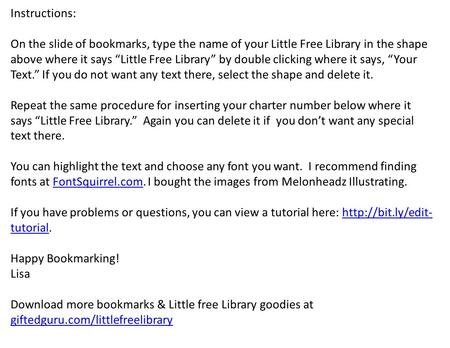 Instructions: On the slide of bookmarks, type the name of your Little Free Library in the shape above where it says “Little Free Library” by double clicking.