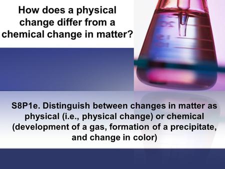 How does a physical change differ from a chemical change in matter? S8P1e. Distinguish between changes in matter as physical (i.e., physical change) or.