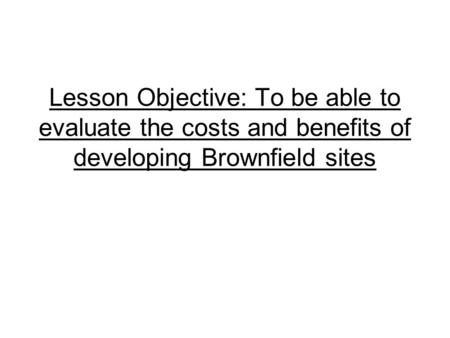 Lesson Objective: To be able to evaluate the costs and benefits of developing Brownfield sites.