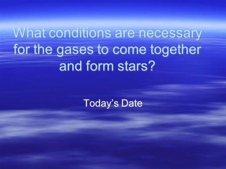 What conditions are necessary for the gases to come together and form stars? Today’s Date.