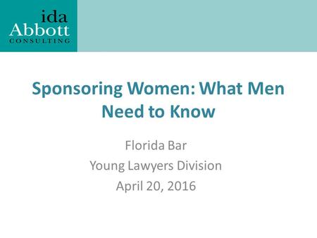 Ida Abbott Consulting LLC Sponsoring Women: What Men Need to Know Florida Bar Young Lawyers Division April 20, 2016.