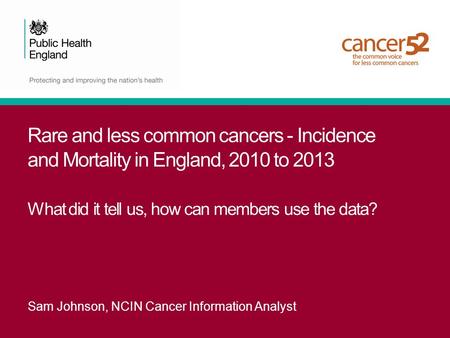 Rare and less common cancers - Incidence and Mortality in England, 2010 to 2013 What did it tell us, how can members use the data? Sam Johnson, NCIN Cancer.