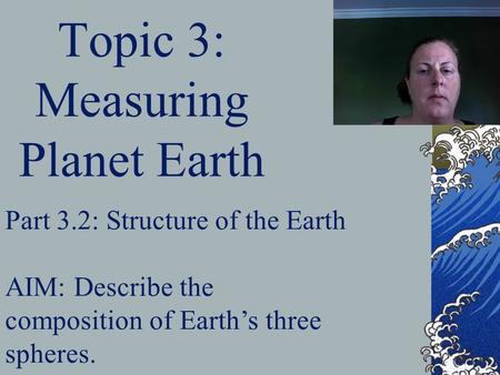 Topic 3: Measuring Planet Earth Part 3.2: Structure of the Earth AIM: Describe the composition of Earth’s three spheres.