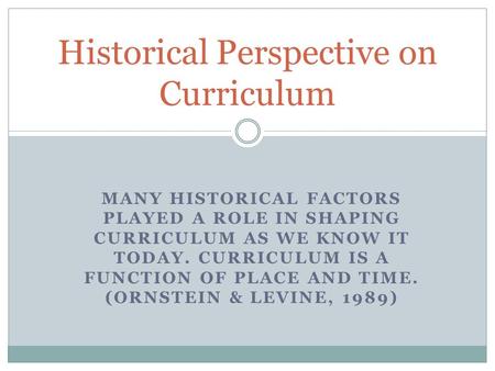 MANY HISTORICAL FACTORS PLAYED A ROLE IN SHAPING CURRICULUM AS WE KNOW IT TODAY. CURRICULUM IS A FUNCTION OF PLACE AND TIME. (ORNSTEIN & LEVINE, 1989)