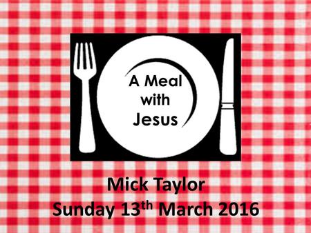 A Meal with Jesus Mick Taylor Sunday 13 th March 2016.