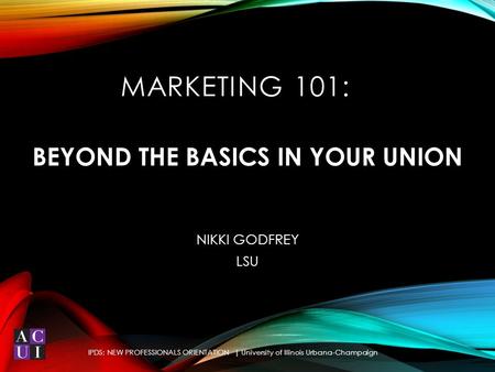 BEYOND THE BASICS IN YOUR UNION NIKKI GODFREY LSU IPDS: NEW PROFESSIONALS ORIENTATION | University of Illinois Urbana-Champaign MARKETING 101: