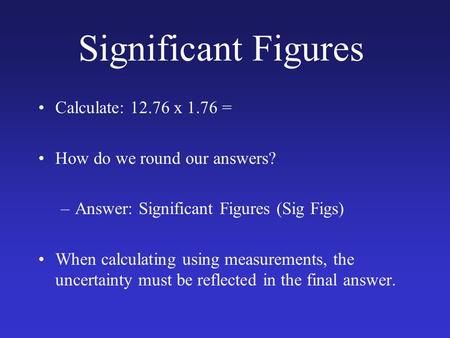 Significant Figures Calculate: 12.76 x 1.76 = How do we round our answers? –Answer: Significant Figures (Sig Figs) When calculating using measurements,