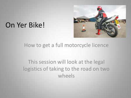 On Yer Bike! How to get a full motorcycle licence This session will look at the legal logistics of taking to the road on two wheels.