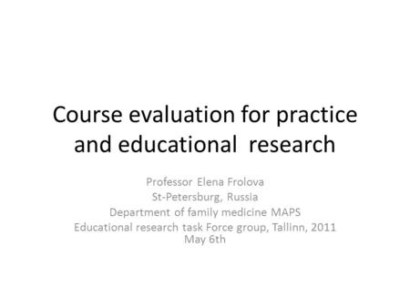 Course evaluation for practice and educational research Professor Elena Frolova St-Petersburg, Russia Department of family medicine MAPS Educational research.