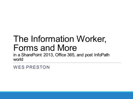 The Information Worker, Forms and More in a SharePoint 2013, Office 365, and post InfoPath world WES PRESTON.