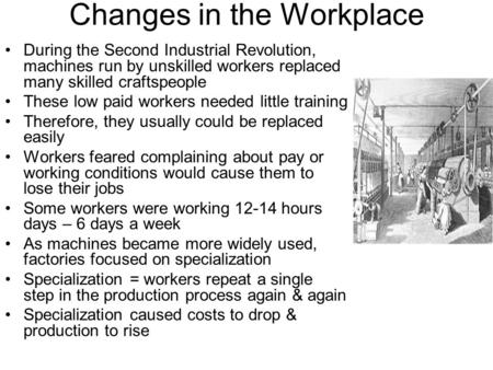 Changes in the Workplace During the Second Industrial Revolution, machines run by unskilled workers replaced many skilled craftspeople These low paid workers.