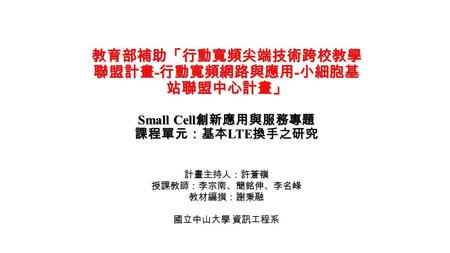 教育部補助「行動寬頻尖端技術跨校教學 聯盟計畫 - 行動寬頻網路與應用 - 小細胞基 站聯盟中心計畫」 Small Cell 創新應用與服務專題 課程單元：基本 LTE 換手之研究 計畫主持人：許蒼嶺 授課教師：李宗南、簡銘伸、李名峰 教材編撰：謝秉融 國立中山大學 資訊工程系.