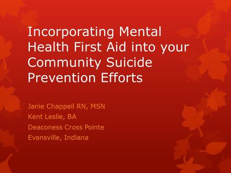 Incorporating Mental Health First Aid into your Community Suicide Prevention Efforts Janie Chappell RN, MSN Kent Leslie, BA Deaconess Cross Pointe Evansville,